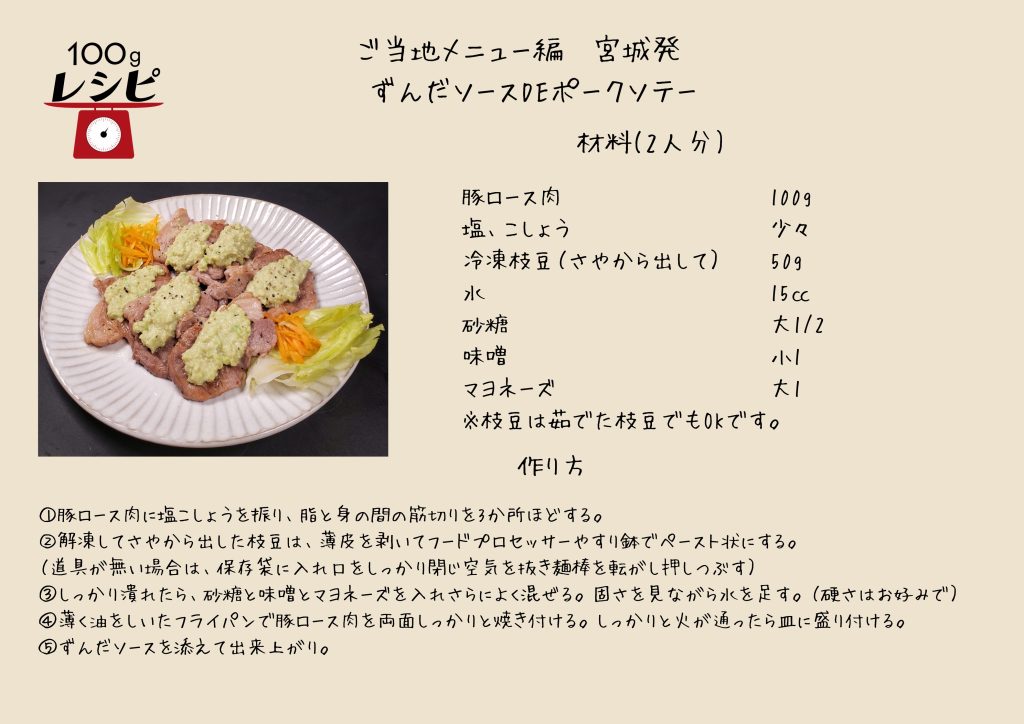 豚ロース肉に塩こしょうをふり、脂と身の間の筋切りを3か所ほどする。 解凍してさやから出した枝豆は、薄皮を剥いてフードプロセッサーやすり鉢でペースト状にする。 （道具が無い場合は、保存袋に入れ口をしっかり閉じ空気を抜き麺棒を転がし押しつぶす） しっかり潰れたら、砂糖と味噌とマヨネーズを入れさらによく混ぜる。固さを見ながら水を足す。 （硬さの目安はお好みで） 薄く油をしいたフライパンで豚ロース肉を両面しっかりと焼き付ける。しっかりと火が通ったら皿に盛り付ける。 ずんだソースを添えて出来上がり。